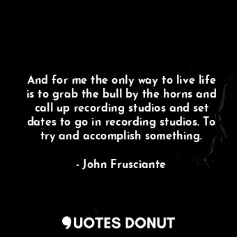  And for me the only way to live life is to grab the bull by the horns and call u... - John Frusciante - Quotes Donut