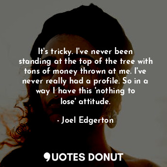 It&#39;s tricky. I&#39;ve never been standing at the top of the tree with tons of money thrown at me. I&#39;ve never really had a profile. So in a way I have this &#39;nothing to lose&#39; attitude.