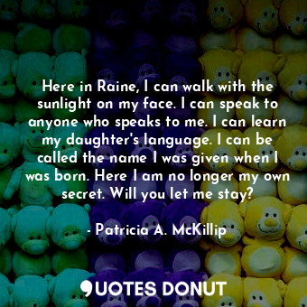 Here in Raine, I can walk with the sunlight on my face. I can speak to anyone who speaks to me. I can learn my daughter's language. I can be called the name I was given when I was born. Here I am no longer my own secret. Will you let me stay?
