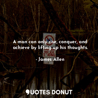 A man can only rise, conquer, and achieve by lifting up his thoughts.