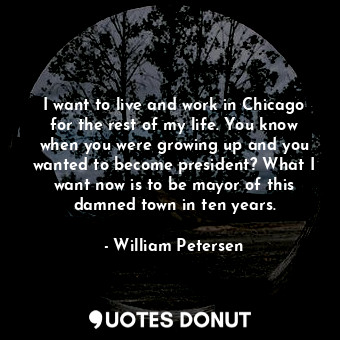 I want to live and work in Chicago for the rest of my life. You know when you were growing up and you wanted to become president? What I want now is to be mayor of this damned town in ten years.