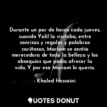 Durante un par de horas cada jueves, cuando Yalil la visitaba, entre sonrisas y regalos y palabras cariñosas, Mariam se sentía merecedora de toda la belleza y los obsequios que podía ofrecer la vida. Y por eso Mariam lo quería.