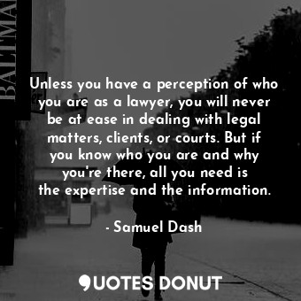 Unless you have a perception of who you are as a lawyer, you will never be at ease in dealing with legal matters, clients, or courts. But if you know who you are and why you&#39;re there, all you need is the expertise and the information.