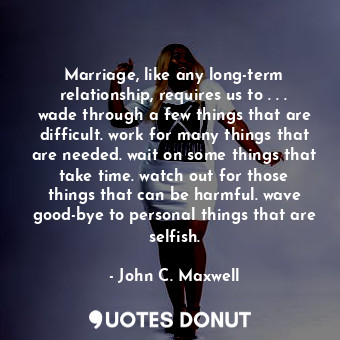 Marriage, like any long-term relationship, requires us to . . . wade through a few things that are difficult. work for many things that are needed. wait on some things that take time. watch out for those things that can be harmful. wave good-bye to personal things that are selfish.
