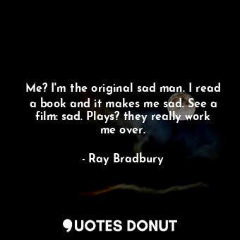 Me? I'm the original sad man. I read a book and it makes me sad. See a film: sad. Plays? they really work me over.