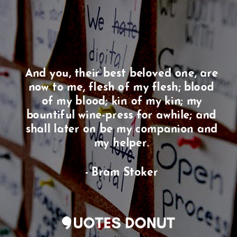 And you, their best beloved one, are now to me, flesh of my flesh; blood of my blood; kin of my kin; my bountiful wine-press for awhile; and shall later on be my companion and my helper.