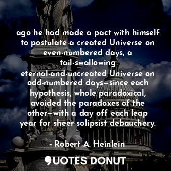ago he had made a pact with himself to postulate a created Universe on even-numbered days, a tail-swallowing eternal-and-uncreated Universe on odd-numbered days—since each hypothesis, whole paradoxical, avoided the paradoxes of the other—with a day off each leap year for sheer solipsist debauchery.