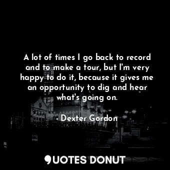  A lot of times I go back to record and to make a tour, but I&#39;m very happy to... - Dexter Gordon - Quotes Donut