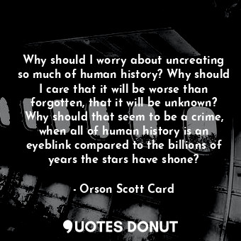  Why should I worry about uncreating so much of human history? Why should I care ... - Orson Scott Card - Quotes Donut