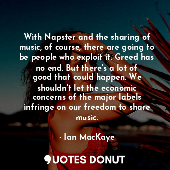 With Napster and the sharing of music, of course, there are going to be people who exploit it. Greed has no end. But there&#39;s a lot of good that could happen. We shouldn&#39;t let the economic concerns of the major labels infringe on our freedom to share music.