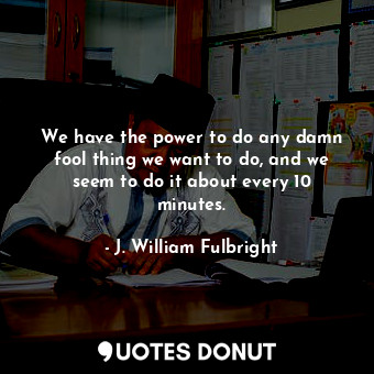  We have the power to do any damn fool thing we want to do, and we seem to do it ... - J. William Fulbright - Quotes Donut