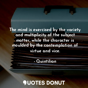 The mind is exercised by the variety and multiplicity of the subject matter, while the character is moulded by the contemplation of virtue and vice.