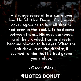 A strange sense of loss came over him. He felt that Dorian Gray would never again be to him all that he had been in the past. Life had come between them.... His eyes darkened, and the crowded, flaring streets became blurred to his eyes. When the cab drew up at the theatre, it seemed to him that he had grown years older.