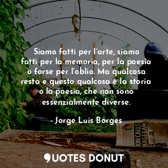 Siamo fatti per l’arte, siamo fatti per la memoria, per la poesia o forse per l’oblio. Ma qualcosa resta e questo qualcosa è la storia o la poesia, che non sono essenzialmente diverse.