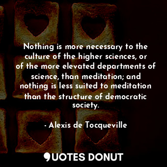 Nothing is more necessary to the culture of the higher sciences, or of the more elevated departments of science, than meditation; and nothing is less suited to meditation than the structure of democratic society.