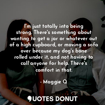 I&#39;m just totally into being strong. There&#39;s something about wanting to get a jar or whatever out of a high cupboard, or moving a sofa over because my dog&#39;s bone rolled under it, and not having to call anyone for help. There&#39;s comfort in that.