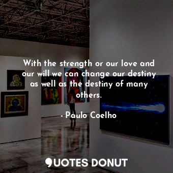 With the strength or our love and our will we can change our destiny as well as the destiny of many others.