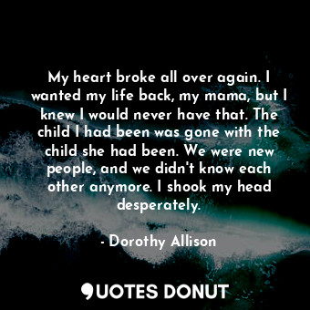 My heart broke all over again. I wanted my life back, my mama, but I knew I would never have that. The child I had been was gone with the child she had been. We were new people, and we didn't know each other anymore. I shook my head desperately.
