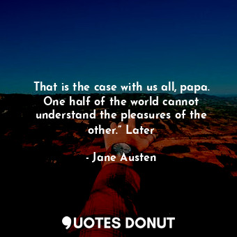 That is the case with us all, papa. One half of the world cannot understand the pleasures of the other.” Later