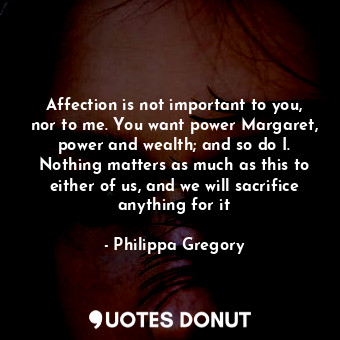 Affection is not important to you, nor to me. You want power Margaret, power and wealth; and so do I. Nothing matters as much as this to either of us, and we will sacrifice anything for it