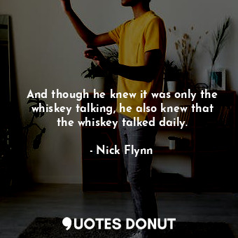 And though he knew it was only the whiskey talking, he also knew that the whiskey talked daily.