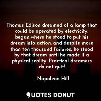 Thomas Edison dreamed of a lamp that could be operated by electricity, began where he stood to put his dream into action, and despite more than ten thousand failures, he stood by that dream until he made it a physical reality. Practical dreamers do not quit!