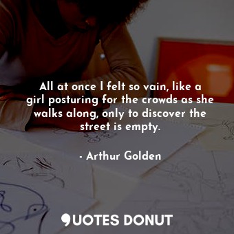  All at once I felt so vain, like a girl posturing for the crowds as she walks al... - Arthur Golden - Quotes Donut