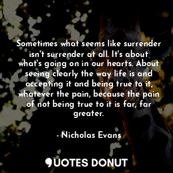 Sometimes what seems like surrender isn't surrender at all. It's about what's going on in our hearts. About seeing clearly the way life is and accepting it and being true to it, whatever the pain, because the pain of not being true to it is far, far greater.