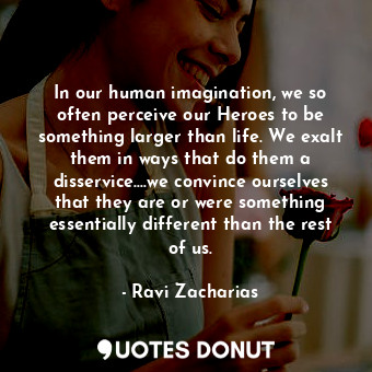 In our human imagination, we so often perceive our Heroes to be something larger than life. We exalt them in ways that do them a disservice....we convince ourselves that they are or were something essentially different than the rest of us.