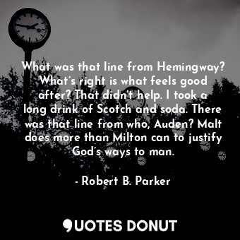 What was that line from Hemingway? What’s right is what feels good after? That didn’t help. I took a long drink of Scotch and soda. There was that line from who, Auden? Malt does more than Milton can to justify God’s ways to man.