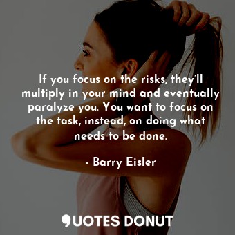 If you focus on the risks, they’ll multiply in your mind and eventually paralyze you. You want to focus on the task, instead, on doing what needs to be done.