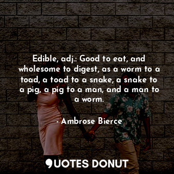 Edible, adj.: Good to eat, and wholesome to digest, as a worm to a toad, a toad to a snake, a snake to a pig, a pig to a man, and a man to a worm.