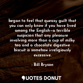 began to feel that queasy guilt that you can only know if you have lived among the English—a terrible suspicion that any pleasure involving more than a cup of milky tea and a chocolate digestive biscuit is somehow irreligiously excessive.