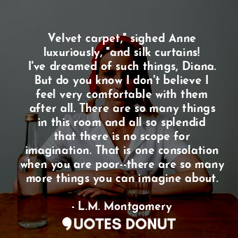 Velvet carpet," sighed Anne luxuriously, "and silk curtains! I've dreamed of such things, Diana. But do you know I don't believe I feel very comfortable with them after all. There are so many things in this room and all so splendid that there is no scope for imagination. That is one consolation when you are poor--there are so many more things you can imagine about.