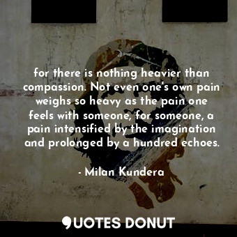 for there is nothing heavier than compassion. Not even one's own pain weighs so heavy as the pain one feels with someone, for someone, a pain intensified by the imagination and prolonged by a hundred echoes.