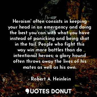 Heroism' often consists in keeping your head in an emergency and doing the best you can with what you have instead of panicking and being shot in the tail. People who fight this way win more battles than do intentional heroes; a glory hound often throws away the lives of his mates as well as his own.