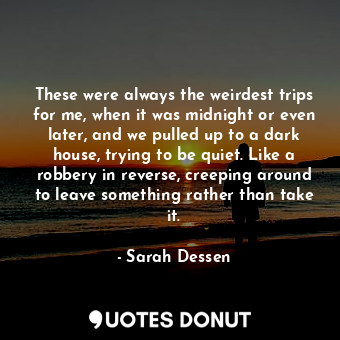 These were always the weirdest trips for me, when it was midnight or even later, and we pulled up to a dark house, trying to be quiet. Like a robbery in reverse, creeping around to leave something rather than take it.