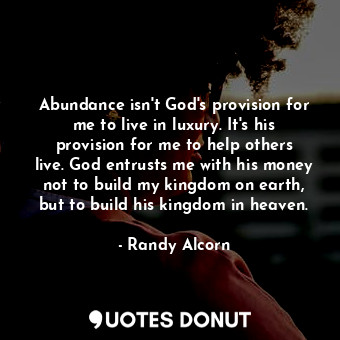 Abundance isn't God's provision for me to live in luxury. It's his provision for me to help others live. God entrusts me with his money not to build my kingdom on earth, but to build his kingdom in heaven.
