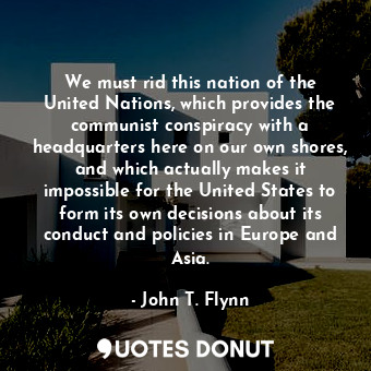 We must rid this nation of the United Nations, which provides the communist conspiracy with a headquarters here on our own shores, and which actually makes it impossible for the United States to form its own decisions about its conduct and policies in Europe and Asia.