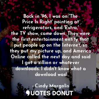 Back in &#39;96, I was on &#39;The Price Is Right&#39; pointing at refrigerators, and &#39;Extra,&#39; the TV show, came down. They were the first entertainment entity that put people up on the Internet, so they put my picture up, and America Online called the next day and said I got a zillion or whatever downloads. I didn&#39;t know what a download was!