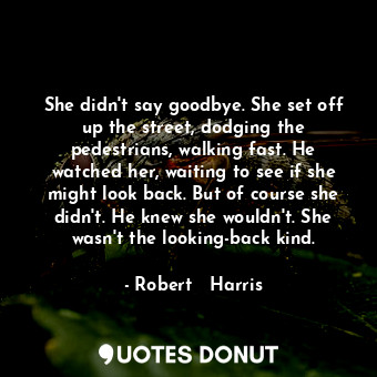 She didn't say goodbye. She set off up the street, dodging the pedestrians, walking fast. He watched her, waiting to see if she might look back. But of course she didn't. He knew she wouldn't. She wasn't the looking-back kind.