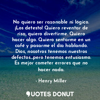 No quiero ser razonable ni lógico. ¡Los detesto! Quiero reventar de risa, quiero divertirme. Quiero hacer algo. Quiero sentarme en un café y pasarme el día hablando. Dios, nosotros tenemos nuestros defectos...pero tenemos entusiasmo. Es mejor cometer errores que no hacer nada.