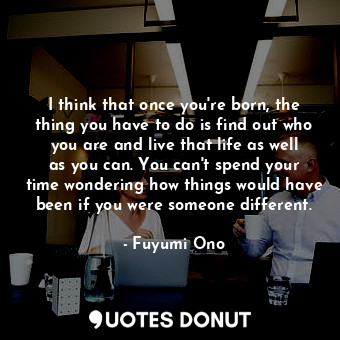 I think that once you're born, the thing you have to do is find out who you are and live that life as well as you can. You can't spend your time wondering how things would have been if you were someone different.