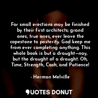 For small erections may be finished by their first architects; grand ones, true ones, ever leave the copestone to posterity. God keep me from ever completing anything. This whole book is but a draught—nay, but the draught of a draught. Oh, Time, Strength, Cash, and Patience!