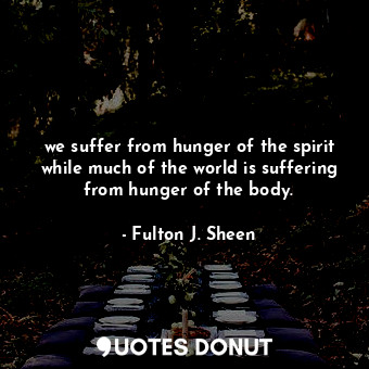 we suffer from hunger of the spirit while much of the world is suffering from hunger of the body.