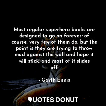 Most regular superhero books are designed to go on forever; of course, very few of them do, but the point is they are trying to throw mud against the wall and hope it will stick, and most of it slides off.