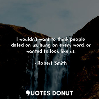  I wouldn&#39;t want to think people doted on us, hung on every word, or wanted t... - Robert Smith - Quotes Donut
