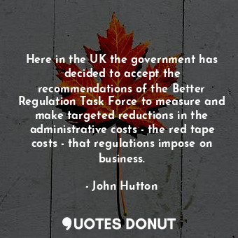 Here in the UK the government has decided to accept the recommendations of the Better Regulation Task Force to measure and make targeted reductions in the administrative costs - the red tape costs - that regulations impose on business.