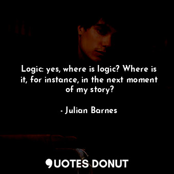 Logic: yes, where is logic? Where is it, for instance, in the next moment of my story?