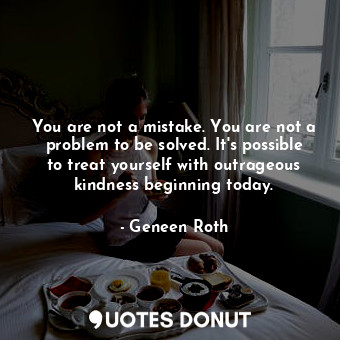  You are not a mistake. You are not a problem to be solved. It's possible to trea... - Geneen Roth - Quotes Donut